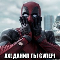  ах! данил ты супер!