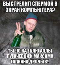 выстрелил спермой в экран компьютера? ты чо на еблю аллы пугачёвой и максима галкина дрочыв?