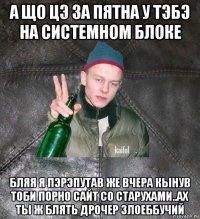 а що цэ за пятна у тэбэ на системном блоке бляя я пэрэпутав же вчера кынув тоби порно сайт со старухами..ах ты ж блять дрочер злоеббучий