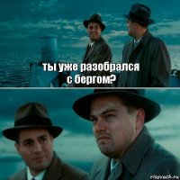 ты уже разобрался
с бергом? 