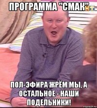 программа "смак" пол-эфира жрём мы, а остальное - наши подельники!