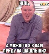 юль, а можно и я к вам приду на шашлыки?