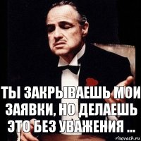 Ты закрываешь мои заявки, но делаешь это без уважения ...