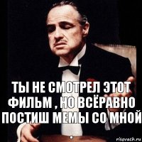 Ты не смотрел этот фильм , но всёравно постиш мемы со мной .