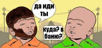 да иди ты куда? в баню?