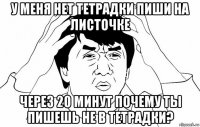 у меня нет тетрадки пиши на листочке через 20 минут почему ты пишешь не в тетрадки?