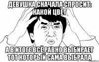 девушка сначала спросит: какой цвет а в итоге всё равно выбирает тот который сама выбрала