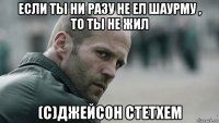 если ты ни разу не ел шаурму , то ты не жил (с)джейсон стетхем