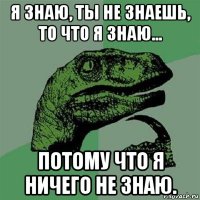 я знаю, ты не знаешь, то что я знаю... потому что я ничего не знаю.