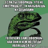 если ты говоришь, что не смотришь ут-1 и называешь их дебилами то почему сам говоришь, как они и кем же тогда являешься ты?