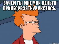 зачем ты мне мои деньги принёс?взятку? акстись. 