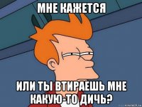 мне кажется или ты втираешь мне какую-то дичь?