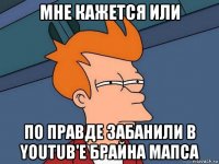 мне кажется или по правде забанили в youtub'е брайна мапса