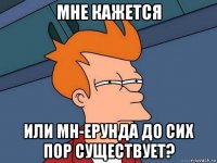 мне кажется или мн-ерунда до сих пор существует?