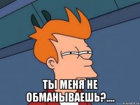  ты меня не обманываешь?....