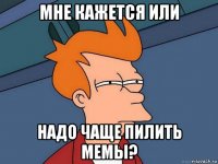 мне кажется или надо чаще пилить мемы?