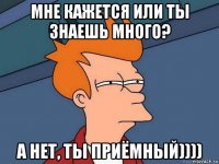 мне кажется или ты знаешь много? а нет, ты приёмный))))