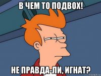 в чем то подвох! не правда-ли, игнат?