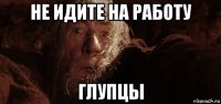 не идите на работу глупцы