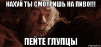 нахуй ты смотришь на пиво!!! пейте глупцы