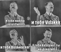 И тебя люблю JesusChrist и тебя Vidakkk и тебя Bushwacker А тебя Kebry нет,ты не донатил