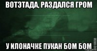 вотэтада, раздался гром у илоначке пукан бом бом