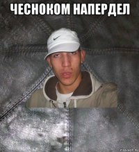 чесноком напердел 