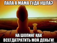 папа а мама гуда ушла? на шопинг как всегдатратить мой деньги!