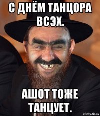 с днём танцора всэх. ашот тоже танцует.