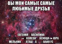 вы мои самые самые любимые друзья евгенияღ василина ☣←ҳ̸Ҳ̸ҳ▪●♀koresh ♂ ксюша ►юра мельник♛ℋαταшᏦα ♛ ☺ваня fc