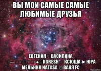 вы мои самые самые любимые друзья евгенияღ василина ☣←ҳ̸Ҳ̸ҳ▪●♀koresh ♂ ксюша ►юра мельник natasa ☺ваня fc