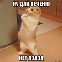 ну дай печеню нет азаза