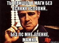 ты пришел в маги без всяких условий.. без лс мне, еленке, мамке.