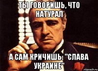 ты говоришь, что натурал а сам кричишь: "слава украине"