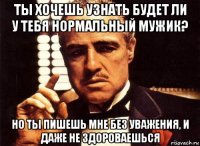 ты хочешь узнать будет ли у тебя нормальный мужик? но ты пишешь мне без уважения, и даже не здороваешься