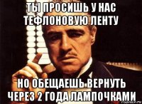 ты просишь у нас тефлоновую ленту но обещаешь вернуть через 2 года лампочками