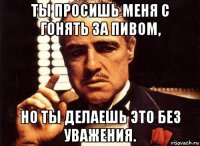 ты просишь меня с гонять за пивом, но ты делаешь это без уважения.