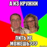 а из кружки пить не можешь???