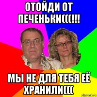 отойди от печеньки(((!!! мы не для тебя её хранили(((