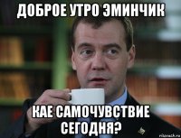 доброе утро эминчик кае самочувствие сегодня?