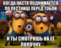 когда настя поднимается по лестнице перед тобой и ты смотришь на ее попочку