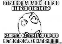 странно,на какой вопрос нельзя ответить? кажется на ответ которого нет вопроса. гениально!!!!!!