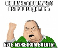 он плачет потому что не прошел димана буть мужыком блеать!