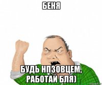 беня будь нпзовцем, работай бля)