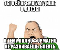 ты всё время уходишь в диезы и тему полноформатно не развиваешь блеать