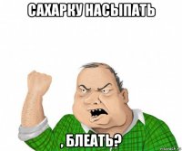 сахарку насыпать , блеать?