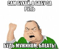 сам бухай, а бабу за руль будь мужиком, блеать!