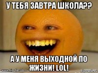 у тебя завтра школа?? а у меня выходной по жизни! lol!