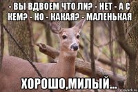 - вы вдвоем что ли? - нет - а с кем? - ко - какая? - маленькая хорошо,милый...