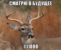 сматрю в будущее ))))000